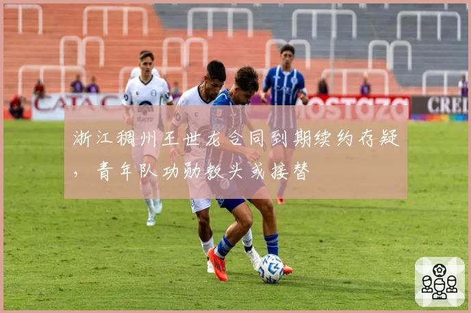 浙江稠州王世龙合同到期续约存疑，青年队功勋教头或接替