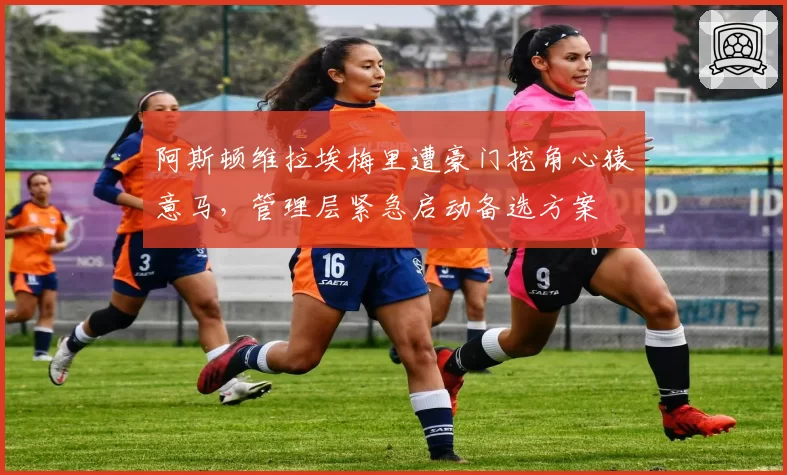 阿斯顿维拉埃梅里遭豪门挖角心猿意马,管理层紧急启动备选方案