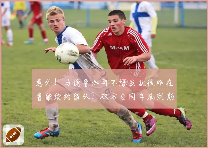 意外！马德鲁加再不爆发就很难在鲁能续约留队？双方合同年底到期