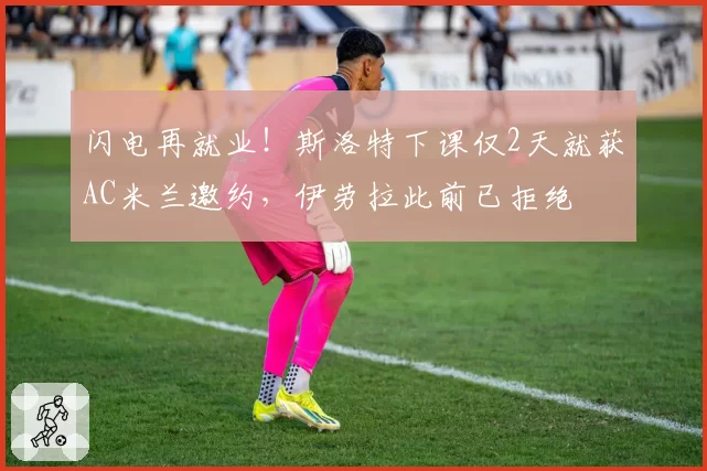 闪电再就业!斯洛特下课仅2天就获AC米兰邀约,伊劳拉此前已拒绝