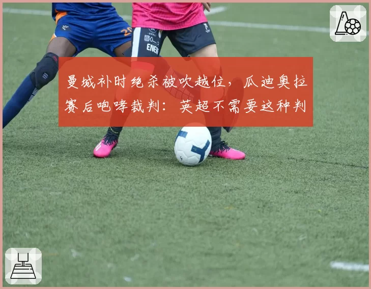 曼城补时绝杀被吹越位,瓜迪奥拉赛后咆哮裁判:英超不需要这种判罚