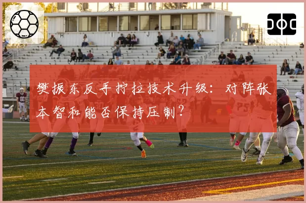 樊振东反手拧拉技术升级：对阵张本智和能否保持压制？