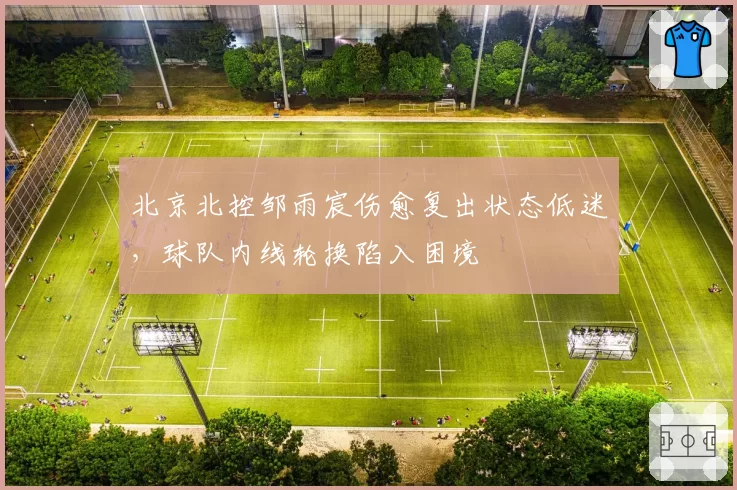 北京北控邹雨宸伤愈复出状态低迷,球队内线轮换陷入困境