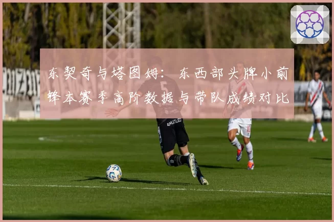 东契奇与塔图姆：东西部头牌小前锋本赛季高阶数据与带队成绩对比